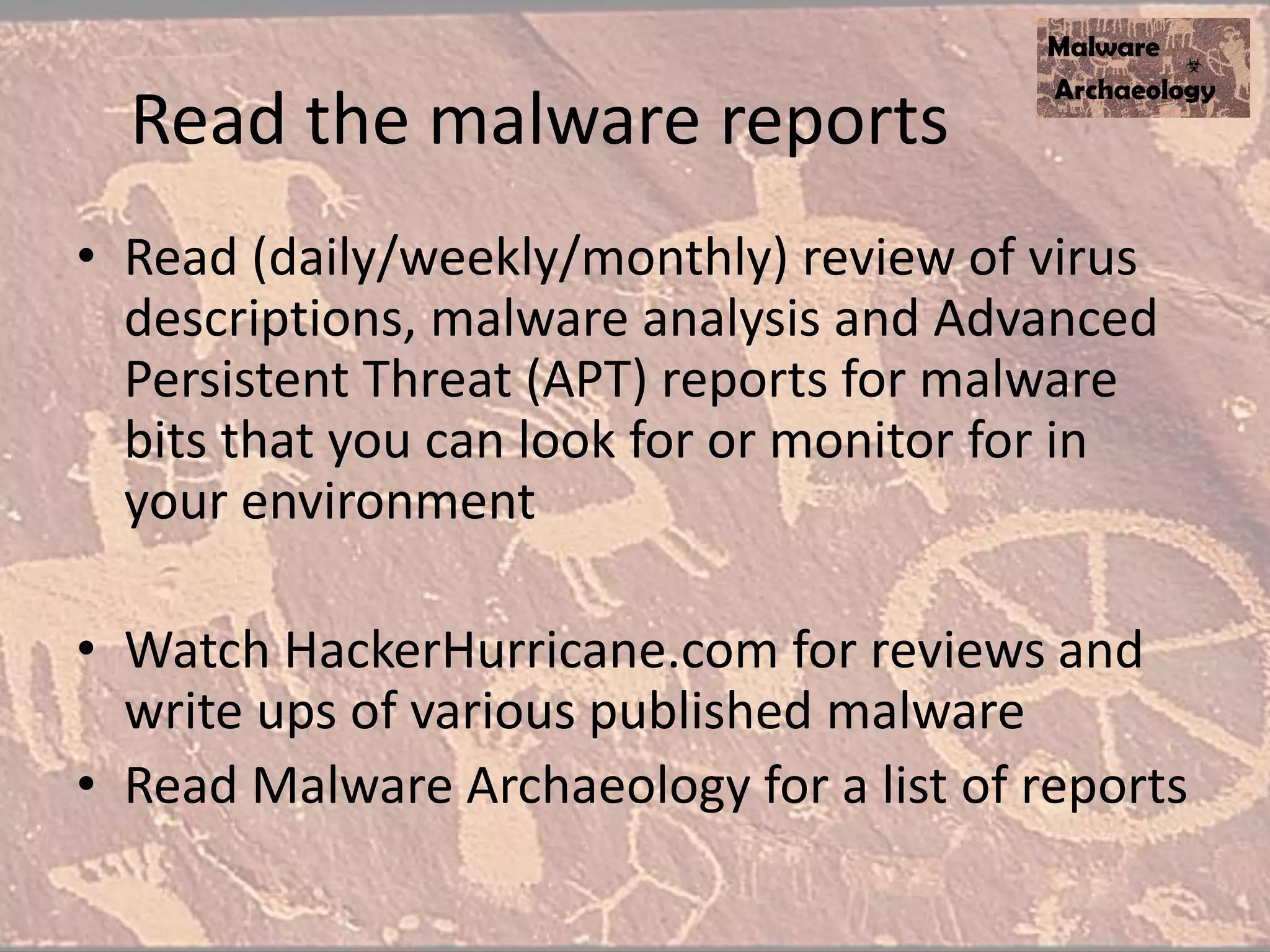 Read the malware reports
• Read (daily/weekly/monthly) review of virus
descriptions, malware analysis and Advanced
Persistent Threat (APT) reports for malware
bits that you can look for or monitor for in
your environment
• Watch HackerHurricane.com for reviews and
write ups of various published malware
• Read Malware Archaeology for a list of reports
 