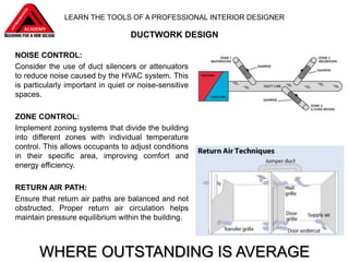 NOISE CONTROL:
Consider the use of duct silencers or attenuators
to reduce noise caused by the HVAC system. This
is particularly important in quiet or noise-sensitive
spaces.
ZONE CONTROL:
Implement zoning systems that divide the building
into different zones with individual temperature
control. This allows occupants to adjust conditions
in their specific area, improving comfort and
energy efficiency.
RETURN AIR PATH:
Ensure that return air paths are balanced and not
obstructed. Proper return air circulation helps
maintain pressure equilibrium within the building.
WHERE OUTSTANDING IS AVERAGE
DUCTWORK DESIGN
LEARN THE TOOLS OF A PROFESSIONAL INTERIOR DESIGNER
 