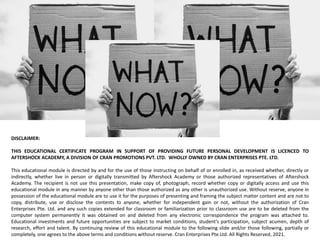 COURSE No.
COURSE NAME:
DISCLAIMER:
THIS EDUCATIONAL CERTIFICATE PROGRAM IN SUPPORT OF PROVIDING FUTURE PERSONAL DEVELOPMENT IS LICENCED TO
AFTERSHOCK ACADEMY, A DIVISION OF CRAN PROMOTIONS PVT. LTD. WHOLLY OWNED BY CRAN ENTERPRISES PTE. LTD.
This educational module is directed by and for the use of those instructing on behalf of or enrolled in, as received whether, directly or
indirectly, whether live in person or digitally transmitted by Aftershock Academy or those authorized representatives of Aftershock
Academy. The recipient is not use this presentation, make copy of, photograph, record whether copy or digitally access and use this
educational module in any manner by anyone other than those authorized as any other is unauthorized use. Without reserve, anyone in
possession of the educational module are to use it for the purposes of presenting and framing the subject matter content and are not to
copy, distribute, use or disclose the contents to anyone, whether for independent gain or not, without the authorization of Cran
Enterprises Pte. Ltd. and any such copies extended for classroom or familiarization prior to classroom use are to be deleted from the
computer system permanently it was obtained on and deleted from any electronic correspondence the program was attached to.
Educational investments and future opportunities are subject to market conditions, student’s participation, subject acumen, depth of
research, effort and talent. By continuing review of this educational module to the following slide and/or those following, partially or
completely, one agrees to the above terms and conditions without reserve. Cran Enterprises Pte.Ltd. All Rights Reserved, 2021.
 