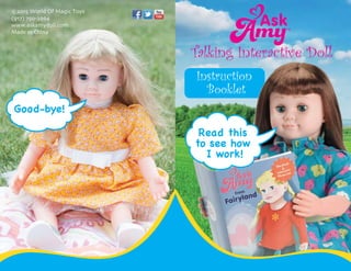 Instruction
Booklet
Talking Interactive Doll
Read this
to see how
I work!
©2015 World Of Magic Toys
(917) 750-2964
www.askamydoll.com
Made in China
Good-bye!
 