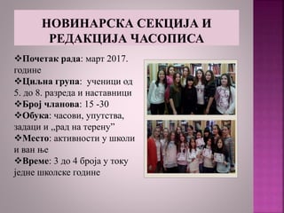 Почетак рада: март 2017.
године
Циљна група: ученици од
5. до 8. разреда и наставници
Број чланова: 15 -30
Обука: часови, упутства,
задаци и ,,рад на терену”
Место: активности у школи
и ван ње
Време: 3 до 4 броја у току
једне школске године
 