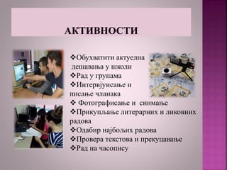 Обухватити актуелна
дешавања у школи
Рад у групама
Интервјуисање и
писање чланака
 Фотографисање и снимање
Прикупљање литерарних и ликовних
радова
Одабир најбољих радова
Провера текстова и прекуцавање
Рад на часопису
 