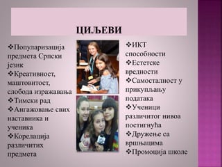 Популаризација
предмета Српски
језик
Креативност,
маштовитост,
слобода изражавања
Тимски рад
Ангажовање свих
наставника и
ученика
Корелација
различитих
предмета
ИКТ
способности
Естетске
вредности
Самосталност у
прикупљању
података
Ученици
различитог нивоа
постигнућа
Дружење са
вршњацима
Промоција школе
 