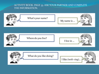 ACTIVITY BOOK. PAGE 33. ASK YOUR PARTNER AND COMPLETE
THE INFORMATION.



         What’s your name?
                                   My name is …




         Where do you live?
                                      I live in …




         What do you like doing?
                                   I like (verb +ing)…
 