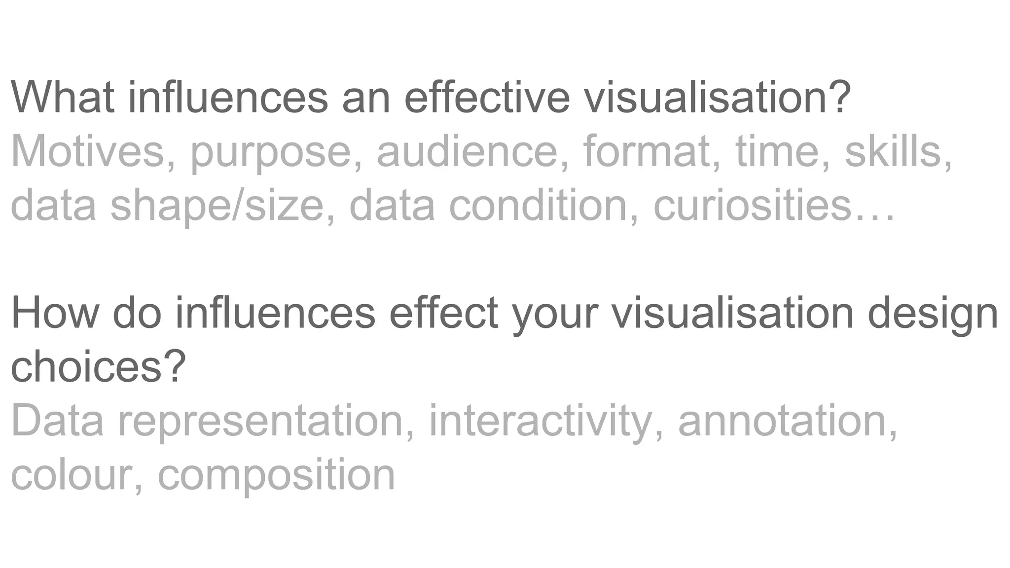 What influences an effective visualisation?
Motives, purpose, audience, format, time, skills,
data shape/size, data condition, curiosities…
How do influences effect your visualisation design
choices?
Data representation, interactivity, annotation,
colour, composition
 