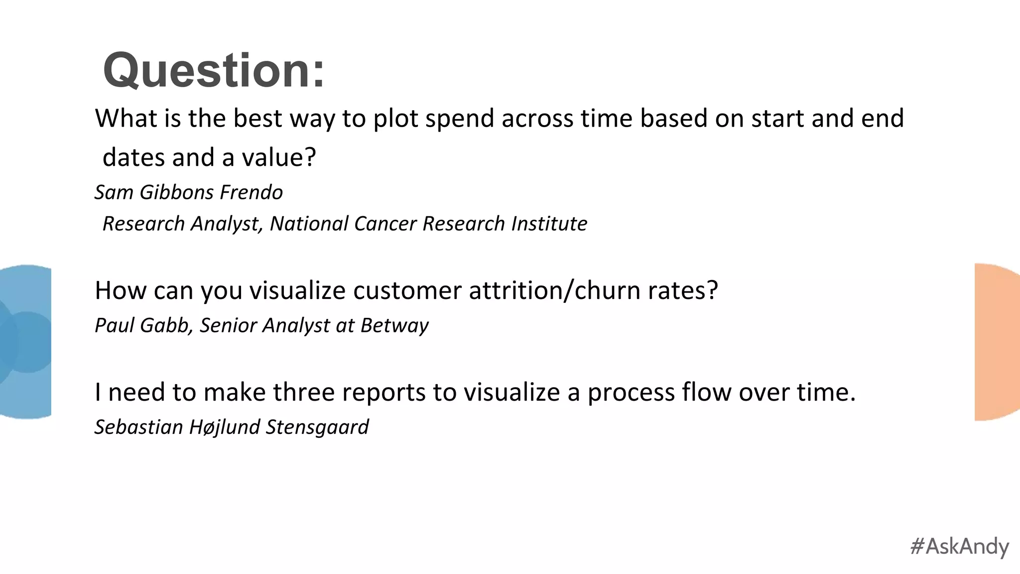 #AskAndy
#AskAndy
Question:
What is the best way to plot spend across time based on start and end
dates and a value?
Sam Gibbons Frendo
Research Analyst, National Cancer Research Institute
How can you visualize customer attrition/churn rates?
Paul Gabb, Senior Analyst at Betway
I need to make three reports to visualize a process flow over time.
Sebastian Højlund Stensgaard
 