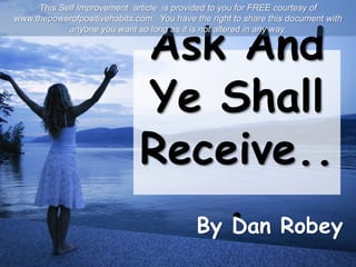 Ask And
Ye Shall
Receive..
.By Dan Robey
This Self Improvement article is provided to you for FREE courtesy of
www.thepowerofpositivehabits.com. You have the right to share this document with
anyone you want so long as it is not altered in any way.
 