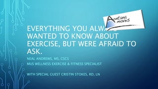 EVERYTHING YOU ALWAYS
WANTED TO KNOW ABOUT
EXERCISE, BUT WERE AFRAID TO
ASK.
NEAL ANDREWS, MS, CSCS
MUS WELLNESS EXERCISE & FITNESS SPECIALIST
WITH SPECIAL GUEST CRISTIN STOKES, RD, LN
 