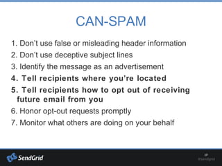 CAN-SPAM
1. Don’t use false or misleading header information
2. Don’t use deceptive subject lines
3. Identify the message as an advertisement
4. Tell recipients where you’re located
5. Tell recipients how to opt out of receiving
future email from you
6. Honor opt-out requests promptly
7. Monitor what others are doing on your behalf
 