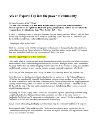 Ask an Expert: Tap into the power of community By Steve Strauss for USA TODAY Q: I own an Italian market in New York. I would like to expand, even if the conventional wisdom says it's not the right time. That said, getting a loan is hard and I'm not sure I have the resources to do it without some help. What should I do? — Max A: Well, if it's help you need to grow your business, then you should get some. What if I told you there was an easy way to get that help, and it won't cost you hardly a cent? And what if I further told you this method is incredibly powerful and historically successful? I thought you might be interested. Think for a moment about all of the immigrants who have come to this country, be it Irish Catholics, Eastern European Jews, Asians, whomever. When you hear their success stories, usually it's because they were industrious, hard-working, entrepreneurial, thrifty, and so on. They also tapped the power of their community. Historically, when an immigrant starts a new business in this country, their first taste of success comes when members of the community begin to frequent the business. Word gets around, other members of the group start to show up, and the fledgling business takes root. If the business is really good, then the word of mouth continues to grow, and the business expands organically, seemingly effortlessly. But it's not just new immigrants who can tap the power of community, almost any business can. Sophy Khut and her family escaped Cambodia after the war and moved to the Portland, Oregon in 1976 when she was about 10 years old. As she became a young woman, needing to help her family, she began to work in an aunt's restaurant, doing everything from washing dishes and mopping floors to cleaning up and bussing tables. She opened her own restaurant just a year later — when she was but 22. But with the help of the local Cambodian community, it started strong. Their continued support helped the restaurant grow. Buoyed by her success, Sophy looked around and realized that a golden opportunity lay not far away: Long Beach, Calif., has the largest Cambodian community anywhere in the world outside of Cambodia. As she told me, 
it was a great opportunity and a ready market.
 So she up and moved to California, by herself, and started another restaurant, from scratch. Sure, it sounds intimidating, but Sophy knew the secret: Help the community and they will help you. So she opened Sophy's Thai and Cambodian Cuisine and immediately began tapping into the vast Cambodian community that surrounded her. She knew that a great restaurant, serving delicious, home-cooked food should be a winner. She was right. Sophy's is now one of the very best Cambodian restaurants in all of Southern California. Nobody does it better than Sophy's, and the mass of satisfied customers every night attest to that. That she just moved to a restaurant three-times the size, and it's already full every night, is further proof. And how about this: It's all word of mouth. Sophy does not advertise. That's the power of community (and having a great business). Here's Sophy's secrets to having your community support your business: 
Give, rather than take
:  Sophy explains that giving actually has two meanings: • First, you have to give your customers a great product or service. Give them more than they expect. • Second, give in the traditional sense. For instance, the Cambodian community in L.A. has a foundation called Hearts Without Boundaries, whereby they bring needy Cambodian children who have congenital heart defects to the U.S. and give them surgery and all of the medical help they need – for free. Sophy is a big a participant in the group, and in fact the team meets in her restaurant regularly. 
Get involved
: In Sophy's case, she helps out every year with the Cambodian New Year parade. She has food booths at fairs and expos. She opens the restaurant up to different groups. She donates to non-profits. All of this gets the word of Sophy's Restaurant out there. And then, when people show up, her great food and friendly restaurant makes them want to come back. So the lesson is clear: Get involved in your community. Befriend them. Be thankful for their patronage. Help out. Just take it from Sophy: 
Support your community and they will support you!
 Today's tip:  Do you bill by the hour for different clients and customers? If so, you might be interested in some great software I recently learned about. Fast, easy, online, and affordable, Bill4Time can help you focus on your work, not your billing. Check it out here. Ask an Expert appears Mondays. You can e-mail Steve Strauss at: sstrauss@mrallbiz.com.And you can click here to see previous columns. Steven D. Strauss is a lawyer, author and speaker who specializes in small business and entrepreneurship. His latest book is The Small Business Bible. You can sign up for his free newsletter, 
Small Business Success Secrets!
 at his website —www.mrallbiz.com. 