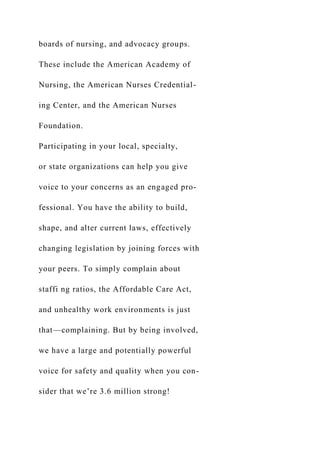 boards of nursing, and advocacy groups.
These include the American Academy of
Nursing, the American Nurses Credential-
ing Center, and the American Nurses
Foundation.
Participating in your local, specialty,
or state organizations can help you give
voice to your concerns as an engaged pro-
fessional. You have the ability to build,
shape, and alter current laws, effectively
changing legislation by joining forces with
your peers. To simply complain about
staffi ng ratios, the Affordable Care Act,
and unhealthy work environments is just
that—complaining. But by being involved,
we have a large and potentially powerful
voice for safety and quality when you con-
sider that we’re 3.6 million strong!
 