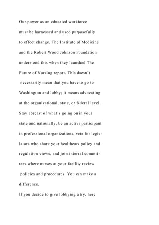 Our power as an educated workforce
must be harnessed and used purposefully
to effect change. The Institute of Medicine
and the Robert Wood Johnson Foundation
understood this when they launched The
Future of Nursing report. This doesn’t
necessarily mean that you have to go to
Washington and lobby; it means advocating
at the organizational, state, or federal level.
Stay abreast of what’s going on in your
state and nationally, be an active participant
in professional organizations, vote for legis-
lators who share your healthcare policy and
regulation views, and join internal commit-
tees where nurses at your facility review
policies and procedures. You can make a
difference.
If you decide to give lobbying a try, here
 