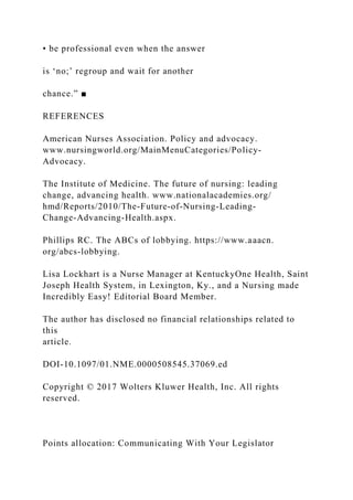 • be professional even when the answer
is ‘no;’ regroup and wait for another
chance.” ■
REFERENCES
American Nurses Association. Policy and advocacy.
www.nursingworld.org/MainMenuCategories/Policy-
Advocacy.
The Institute of Medicine. The future of nursing: leading
change, advancing health. www.nationalacademies.org/
hmd/Reports/2010/The-Future-of-Nursing-Leading-
Change-Advancing-Health.aspx.
Phillips RC. The ABCs of lobbying. https://www.aaacn.
org/abcs-lobbying.
Lisa Lockhart is a Nurse Manager at KentuckyOne Health, Saint
Joseph Health System, in Lexington, Ky., and a Nursing made
Incredibly Easy! Editorial Board Member.
The author has disclosed no financial relationships related to
this
article.
DOI-10.1097/01.NME.0000508545.37069.ed
Copyright © 2017 Wolters Kluwer Health, Inc. All rights
reserved.
Points allocation: Communicating With Your Legislator
 