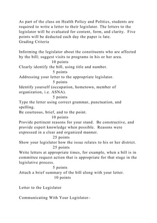 As part of the class on Health Policy and Politics, students are
required to write a letter to their legislator. The letters to the
legislator will be evaluated for content, form, and clarity. Five
points will be deducted each day the paper is late.
Grading Criteria
Informing the legislator about the constituents who are affected
by the bill; suggest visits to programs in his or her area.
10 points
Clearly identify the bill, using title and number.
5 points
Addressing your letter to the appropriate legislator.
5 points
Identify yourself (occupation, hometown, member of
organization, i.e. ASNA).
5 points
Type the letter using correct grammar, punctuation, and
spelling.
Be courteous, brief, and to the point.
10 points
Provide pertinent reasons for your stand. Be constructive, and
provide expert knowledge when possible. Reasons were
expressed in a clear and organized manner.
25 points
Show your legislator how the issue relates to his or her district.
25 points
Write letters at appropriate times, for example, when a bill is in
committee request action that is appropriate for that stage in the
legislative process.
5 points
Attach a brief summary of the bill along with your letter.
10 points
Letter to the Legislator
Communicating With Your Legislator–
 