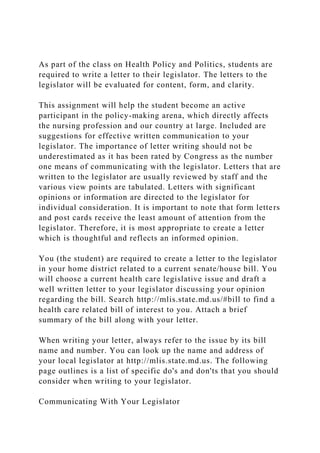 As part of the class on Health Policy and Politics, students are
required to write a letter to their legislator. The letters to the
legislator will be evaluated for content, form, and clarity.
This assignment will help the student become an active
participant in the policy-making arena, which directly affects
the nursing profession and our country at large. Included are
suggestions for effective written communication to your
legislator. The importance of letter writing should not be
underestimated as it has been rated by Congress as the number
one means of communicating with the legislator. Letters that are
written to the legislator are usually reviewed by staff and the
various view points are tabulated. Letters with significant
opinions or information are directed to the legislator for
individual consideration. It is important to note that form letters
and post cards receive the least amount of attention from the
legislator. Therefore, it is most appropriate to create a letter
which is thoughtful and reflects an informed opinion.
You (the student) are required to create a letter to the legislator
in your home district related to a current senate/house bill. You
will choose a current health care legislative issue and draft a
well written letter to your legislator discussing your opinion
regarding the bill. Search http://mlis.state.md.us/#bill to find a
health care related bill of interest to you. Attach a brief
summary of the bill along with your letter.
When writing your letter, always refer to the issue by its bill
name and number. You can look up the name and address of
your local legislator at http://mlis.state.md.us. The following
page outlines is a list of specific do's and don'ts that you should
consider when writing to your legislator.
Communicating With Your Legislator
 
