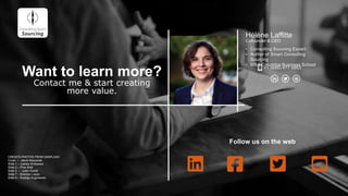 Hélène Laffitte
Cofounder & CEO
• Consulting Sourcing Expert
• Author of Smart Consulting
Sourcing
• MBA Columbia Business School
Want to learn more?
Contact me & start creating
more value.
+1 (646) 477 5953
Follow us on the web
CREDITS PHOTOS FROM UNSPLASH
Cover – Jakub Kapuznak
Slide 1 – Joanes Andueaza
Slide 2 – Pine Watt
Slide 3 – Justin Koblik
Slide 7 – Brandon Lopez
Slide 9 – Rodrigo Kugnharski
 