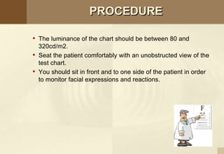 PROCEDURE
• The luminance of the chart should be between 80 and
320cd/m2.
• Seat the patient comfortably with an unobstructed view of the
test chart.
• You should sit in front and to one side of the patient in order
to monitor facial expressions and reactions.
 
