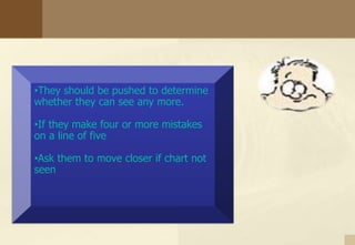 •They should be pushed to determine
whether they can see any more.
•If they make four or more mistakes
on a line of five
•Ask them to move closer if chart not
seen
 