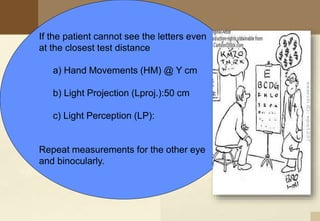 If the patient cannot see the letters even
at the closest test distance
a) Hand Movements (HM) @ Y cm
b) Light Projection (Lproj.):50 cm
c) Light Perception (LP):
Repeat measurements for the other eye
and binocularly.
 