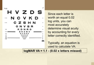 Since each letter is
worth an equal 0.02
log units, you can
most accurately
determine visual acuity
by accounting for every
letter correctly identified.
Typically, an equation is
used to calculate VA:
logMAR VA = 1.1 - (0.02 x letters missed)
 