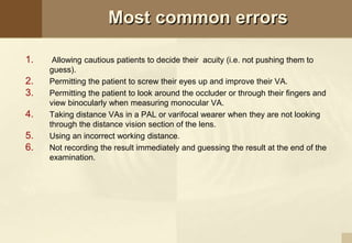 Most common errors
1. Allowing cautious patients to decide their acuity (i.e. not pushing them to
guess).
2. Permitting the patient to screw their eyes up and improve their VA.
3. Permitting the patient to look around the occluder or through their fingers and
view binocularly when measuring monocular VA.
4. Taking distance VAs in a PAL or varifocal wearer when they are not looking
through the distance vision section of the lens.
5. Using an incorrect working distance.
6. Not recording the result immediately and guessing the result at the end of the
examination.
 