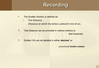 Recording
• The Snellen fraction is defined as:
- Test Distance
/Distance at which the letters subtend 5 min of arc.
1. Test distance can be provided in metres (metric) or
feet (imperial).
1. Snellen VA can be labelled in either decimal or
conventional Snellen notation
 