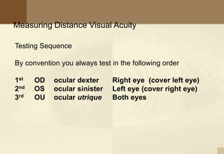 Measuring Distance Visual Acuity
Testing Sequence
By convention you always test in the following order
1st OD ocular dexter Right eye (cover left eye)
2nd OS ocular sinister Left eye (cover right eye)
3rd OU ocular utrique Both eyes
 