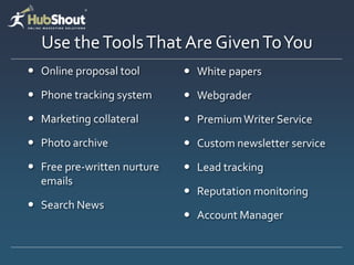 Use the Tools That Are Given To You
 Online proposal tool        White papers

 Phone tracking system       Webgrader

 Marketing collateral        Premium Writer Service
 Photo archive               Custom newsletter service
 Free pre-written nurture    Lead tracking
  emails
                              Reputation monitoring
 Search News
                              Account Manager
 