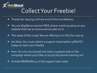 Collect Your Freebie!
 Thanks for staying until the end of this live Webinar.

 You are eligible to receive FREE phone-tracking setup on any
  website that has an active service plan on it.

 The value of this is $50! We are offering it to YOU for only $1.

 Act Now. You must submit a support ticket before 5PM EST
  today to claim your freebie.

 How: Go into your portal and raise a support task on the
  campaign where you’d like us to put the phone-tracking on!

 Include WEBINAR214 in the support task notes.
 