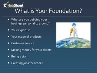 What is Your Foundation?
 What are you building your
  business personality around?

 Your expertise

 Your scope of products

 Customer service

 Making money for your clients

 Being a star

 Creating jobs for others
 