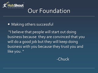 Our Foundation
 Making others successful
 “I believe that people will start out doing
business because they are convinced that you
will do a good job but they will keep doing
business with you because they trust you and
like you. “
                             -Chuck
 