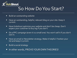 So How Do You Start?
 Build an outstanding website
 Have an outstanding, helpful, relevant blog on your site. Keep it
  current.
 Have Hubshout optimize your website and don’t be cheap. Don’t
  expect your customer to buy big if you don’t.
 Do a PPC campaign (even it is a small one). You won’t sell it if you don’t
  own it.
 Have an email or Newsletter strategy. Make it helpful. Freshen your
  list and keep it current.
 Build a social strategy

 In other words, PROVE YOUR OWN THEORIES!
 