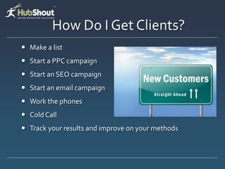 How Do I Get Clients?
 Make a list
 Start a PPC campaign
 Start an SEO campaign
 Start an email campaign
 Work the phones
 Cold Call
 Track your results and improve on your methods
 