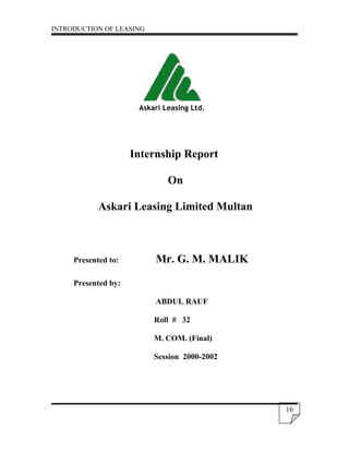 INTRODUCTION OF LEASING




                      Askari Leasing Ltd.




                     Internship Report

                              On

            Askari Leasing Limited Multan



     Presented to:        Mr. G. M. MALIK

     Presented by:

                          ABDUL RAUF

                          Roll # 32

                          M. COM. (Final)

                          Session 2000-2002




                                              16
 
