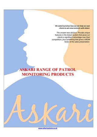  
                                                                               
                                                                               
                                                                               
                                                                               
                                                                               
                                                                               
                               We asked ourselves how we can help our own 
                                     clients to win new contracts with Askari. 
                                                                               
                                 The answer was obvious: Provide unique
                               features in the Askari system that gives our
                                  clients a significant advantage over their
                            competitors, plus something that gives a WOW
                                             factor at the sales presentation.
                                                                             .




    ASKARI RANGE OF PATROL
     MONITORING PRODUCTS 
 
 




           www.askarisystems.co.uk 
 