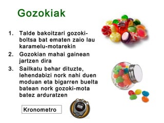 Gozokiak
1.   Talde bakoitzari gozoki-
     boltsa bat ematen zaio lau
     karamelu-motarekin
2.   Gozokian mahai gainean
     jartzen dira
3.   Sailkatu behar dituzte,
     lehendabizi nork nahi duen
     moduan eta bigarren buelta
     batean nork gozoki-mota
     batez arduratzen

      Kronometro
 