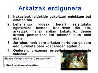 Arkatzak erdigunera
  1. Irakasleak taldekide bakoitzari eginkizun bat
     ematen dio.
  2. Lehenengo      kideak    berari   esleitutako
     eginkizuna besteei irakurtzen die eta,
     arkatzak mahai erdian kokaturik, denon
     artean pentsatzen eta adosten dute nola
     ebatzi.
  3. Jarraian, nork bere arkatza hartu eta galdera
     edo buruketa bere koadernoan egiten du
  4. Ondoren, prozesua errepikatzen da, beste
     kideekin 
Bideoa Colegio Ártica-Carabanchel : “
  Arkatzak erdigunera ”
LHko 2. maila-matematika
 