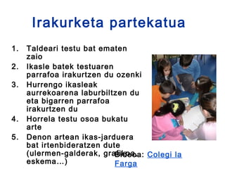 Irakurketa partekatua
1.   Taldeari testu bat ematen
     zaio
2.   Ikasle batek testuaren
     parrafoa irakurtzen du ozenki
3.   Hurrengo ikasleak
     aurrekoarena laburbiltzen du
     eta bigarren parrafoa
     irakurtzen du
4.   Horrela testu osoa bukatu
     arte
5.   Denon artean ikas-jarduera
     bat irtenbideratzen dute
     (ulermen-galderak, grafikoa, Colegi la
                            Bideoa:
     eskema…)               Farga
 