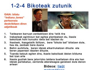 1-2-4 Bikoteak zutunik
GAIA: bilatu
“Indiana Jones”
pertsonaia
deskribitzen diren
adjetiboak

1.   Taldearen barruan zenbakitzen dira 1etik 4ra
2.   Irakasleak eginkizun bat egitea planteatzen du, ikasle
     bakoitzak honi buruzko ideia bat idazten du
3.   Ikasleek, ikasgelatik ibiltzen, bere “bikote bat” bilatzen dute,
     hau da, zenbaki bera duena
4.   Behin aurkituta, beren ideiak elkartrukatzen dituzte eta
     beren paperean idazten dituzte.
5.   Txanda batzuk egiten dira, ikasle bakoitzak ideien bilduma
     bat izan arte
6.   Ikasle guztiak bere jatorrizko taldera bueltatzen dira eta han
     ideiak partekatuz, zerrenda aberatsagoa garatzen dute denon
     artean
                                 Bideoa: llaüt
 