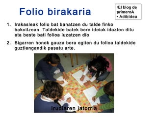 Folio birakaria
                                               •El blog de
                                               primeroA
                                               • Adibidea

1. Irakasleak folio bat banatzen du talde finko
   bakoitzean. Taldekide batek bere ideiak idazten ditu
   eta beste bati folioa luzatzen dio
2. Bigarren honek gauza bera egiten du folioa taldekide
   guztiengandik pasatu arte.




                   Irudiaren jatorria
 