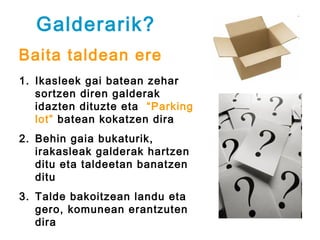 Galderarik?
Baita taldean ere
1. Ikasleek gai batean zehar
   sortzen diren galderak
   idazten dituzte eta “Parking
   lot” batean kokatzen dira
2. Behin gaia bukaturik,
   irakasleak galderak hartzen
   ditu eta taldeetan banatzen
   ditu
3. Talde bakoitzean landu eta
   gero, komunean erantzuten
   dira
 