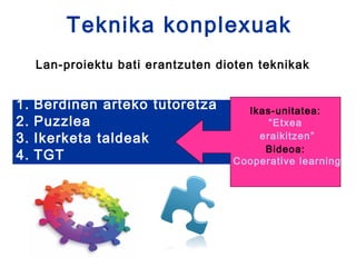 Teknika konplexuak
     Lan-proiektu bati erantzuten dioten teknikak


1.   Berdinen arteko tutoretza        Ikas-unitatea:
2.   Puzzlea                              “Etxea
3.   Ikerketa taldeak                   eraikitzen”
                                         Bideoa:
4.   TGT                            Cooperative learning
 