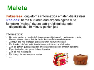 Maleta
Irakasleak: ongietorria /informazioa ematen die ikasleei
Ikasleek: beren buruaren aurkezpena egiten dute
Benetako “maleta” (kutxa bat) erabil daiteke edo
   diapositibak / 10 minutu gehien jota

Informazioa:
•   Nor naiz, pertsona bezala definitzen nauten objetuak edo zaletasunak: poesia,
    liburua, bideoa, diskoa, baloia, beste ikasturte batzuen ekoizpenak…
•   Zeintzuk dira nire interesak eta itxaropenak ikasturte honetan
•   Zer ikasiko dute/ dut, nola, ikasturtearen antolakuntza, ebaluazioa
•   Zein da gehien gustatzen zaidan arloa / zailtasun gehien ematen dizkidana
•   Egin ditzakedan hiru gauza hobeto ikasteko
•   Zein da nire motibazioa
•   Zer izango da nire ekarpena aurten
•   .....
 
