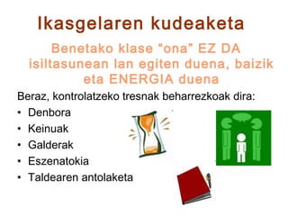 Ikasgelaren kudeaketa
       Benetako klase “ona” EZ DA
  isiltasunean lan egiten duena, baizik
           eta ENERGIA duena
Beraz, kontrolatzeko tresnak beharrezkoak dira:
• Denbora
• Keinuak
• Galderak
• Eszenatokia
• Taldearen antolaketa
 