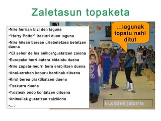 Zaletasun topaketa
•Nire herrian bizi den laguna
                                                  …lagunak
•“Harry Potter” irakurri duen laguna
                                                 topatu nahi
•Nire hilean berean urtebetetzea betetzen
                                                    ditut
duena
•"El señor de los anillos“gustatzen zaiona
•Europako herri batera bidaiatu duena
•Nire zapata-neurri bera erabiltzen duena
•Anai-arreben kopuru berdinak dituena
•Kirol berea praktikatzen duena
•Txakurra duena
•Txisteak ondo kontatzen dituena
•Animaliak gustatzen zaizkiona
•….
                                             irudiaren jatorria
 