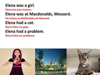 Elena was a girl.
Elena era uma menina.
Elena was at Macdonalds, Mossoró.
Ela estava no McDonalds,em Mossoró.
Elena had a cat.
Elena tinha um gato.
Elena had a problem.
Elena tinha um problema.
 