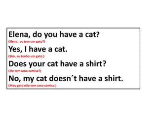 Elena, do you have a cat?
(Elena, vc tem um gato?)

Yes, I have a cat.
(Sim, eu tenho um gato.)

Does your cat have a shirt?
(Ele tem uma camisa?)

No, my cat doesn´t have a shirt.
(Meu gato não tem uma camisa.)
 