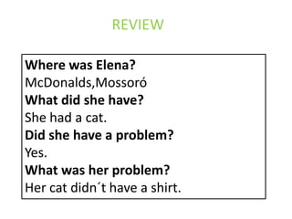 REVIEW

Where was Elena?
McDonalds,Mossoró
What did she have?
She had a cat.
Did she have a problem?
Yes.
What was her problem?
Her cat didn´t have a shirt.
 