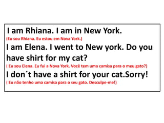 I am Rhiana. I am in New York.
(Eu sou Rhiana. Eu estou em Nova York.)

I am Elena. I went to New york. Do you
have shirt for my cat?
( Eu sou Elena. Eu fui a Nova York. Você tem uma camisa para o meu gato?)

I don´t have a shirt for your cat.Sorry!
( Eu não tenho uma camisa para o seu gato. Desculpe-me!)
 