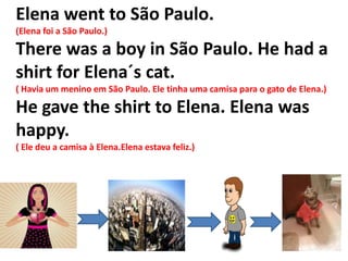 Elena went to São Paulo.
(Elena foi a São Paulo.)

There was a boy in São Paulo. He had a
shirt for Elena´s cat.
( Havia um menino em São Paulo. Ele tinha uma camisa para o gato de Elena.)

He gave the shirt to Elena. Elena was
happy.
( Ele deu a camisa à Elena.Elena estava feliz.)
 